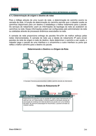 9.1.3 Determinação de origem e destino de rotas
Para o tráfego através de uma nuvem de rede, a determinação do caminho ocorre na
camada de rede. A função de determinação do caminho permite que o roteador avalie os
caminhos disponíveis para um destino e estabeleça o melhor tratamento para o pacote.
Os serviços de roteamento usam as informações da topologia da rede ao avaliarem os
caminhos na rede. Essas informações podem ser configuradas pelo administrador da rede
ou coletadas através de processos dinâmicos executados na rede.
A camada de rede proporciona entrega de pacotes fim-a-fim de melhor esforço pelas
redes interconectadas. A camada de rede usa a tabela de roteamento IP para enviar
pacotes da rede de origem à rede de destino. Após determinar o caminho a ser usado, o
roteador pega o pacote de uma interface e o encaminha a outra interface ou porta que
reflita o melhor caminho para o destino do pacote.
Determinando o Destino e a Origem da Rota

Tabela de Roteamento IP

Cisco CCNA 3.1

244

 