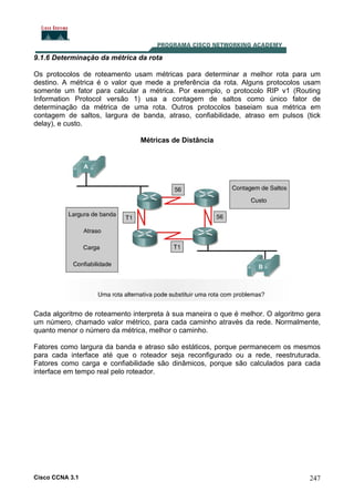 9.1.6 Determinação da métrica da rota
Os protocolos de roteamento usam métricas para determinar a melhor rota para um
destino. A métrica é o valor que mede a preferência da rota. Alguns protocolos usam
somente um fator para calcular a métrica. Por exemplo, o protocolo RIP v1 (Routing
Information Protocol versão 1) usa a contagem de saltos como único fator de
determinação da métrica de uma rota. Outros protocolos baseiam sua métrica em
contagem de saltos, largura de banda, atraso, confiabilidade, atraso em pulsos (tick
delay), e custo.
Métricas de Distância

Cada algoritmo de roteamento interpreta à sua maneira o que é melhor. O algoritmo gera
um número, chamado valor métrico, para cada caminho através da rede. Normalmente,
quanto menor o número da métrica, melhor o caminho.
Fatores como largura da banda e atraso são estáticos, porque permanecem os mesmos
para cada interface até que o roteador seja reconfigurado ou a rede, reestruturada.
Fatores como carga e confiabilidade são dinâmicos, porque são calculados para cada
interface em tempo real pelo roteador.

Cisco CCNA 3.1

247

 