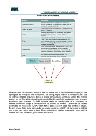 Métricas de Roteamento

Quantos mais fatores compuserem a métrica, maior será a flexibilidade de adaptação das
operações da rede para fins específicos. Na configuração padrão, o protocolo IGRP usa
os fatores estáticos largura de banda e atraso para calcular a métrica. Esses dois fatores
podem ser configurados manualmente, possibilitando o controle preciso das rotas a serem
escolhidas pelo roteador. O IGRP também pode ser configurado para considerar os
fatores dinâmicos, carga e confiabilidade, no cálculo da métrica. Usando-se os fatores
dinâmicos, os roteadores IGRP podem tomar decisões com base nas condições atuais.
Se um enlace ficar muito carregado ou pouco confiável, o IGRP irá aumentar a métrica
das rotas que usam esse enlace. Rotas alternativas podem apresentar uma métrica
inferior a da rota rebaixada, passando a ser usadas.

Cisco CCNA 3.1

248

 