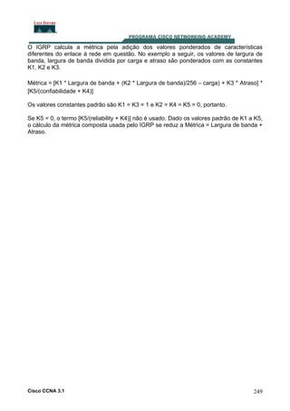 O IGRP calcula a métrica pela adição dos valores ponderados de características
diferentes do enlace à rede em questão. No exemplo a seguir, os valores de largura de
banda, largura de banda dividida por carga e atraso são ponderados com as constantes
K1, K2 e K3.
Métrica = [K1 * Largura de banda + (K2 * Largura de banda)/256 – carga) + K3 * Atraso] *
[K5/(confiabilidade + K4)]
Os valores constantes padrão são K1 = K3 = 1 e K2 = K4 = K5 = 0, portanto.
Se K5 = 0, o termo [K5/(reliability + K4)] não é usado. Dado os valores padrão de K1 a K5,
o cálculo da métrica composta usada pelo IGRP se reduz a Métrica = Largura de banda +
Atraso.

Cisco CCNA 3.1

249

 