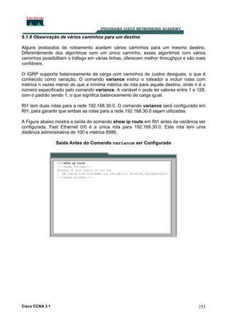 9.1.9 Observação de vários caminhos para um destino
Alguns protocolos de roteamento aceitam vários caminhos para um mesmo destino.
Diferentemente dos algoritmos com um único caminho, esses algoritmos com vários
caminhos possibilitam o tráfego em várias linhas, oferecem melhor throughput e são mais
confiáveis.
O IGRP supporta balanceamento de carga com caminhos de custos desiguais, o que é
conhecido como variação. O comando variance instrui o roteador a incluir rotas com
métrica n vezes menor do que a mínima métrica de rota para aquele destino, onde n é o
número especificado pelo comando variance. A variável n pode ter valores entre 1 e 128,
com o padrão sendo 1, o que significa balanceamento de carga igual.
Rt1 tem duas rotas para a rede 192.168.30.0. O comando variance será configurado em
Rt1, para garantir que ambas as rotas para a rede 192.168.30.0 sejam utilizadas.
A Figura abaixo mostra a saída do comando show ip route em Rt1 antes da variância ser
configurada. Fast Ethernet 0/0 é a única rota para 192.168.30.0. Esta rota tem uma
distância administrativa de 100 e métrica 8986.
Saída Antes do Comando variance ser Configurado

Cisco CCNA 3.1

253

 