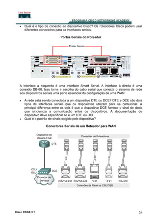 •

Qual é o tipo de conexão ao dispositivo Cisco? Os roteadores Cisco podem usar
diferentes conectores para as interfaces seriais.
Portas Seriais do Roteador

A interface à esquerda é uma interface Smart Serial. A interface à direita é uma
conexão DB-60. Isso torna a escolha do cabo serial que conecta o sistema de rede
aos dispositivos seriais uma parte essencial da configuração de uma WAN.
•

•

A rede está sendo conectada a um dispositivo DTE ou DCE? DTE e DCE são dois
tipos de interfaces seriais que os dispositivos utilizam para se comunicar. A
principal diferença entre os dois é que o dispositivo DCE fornece o sinal de clock
que sincroniza a comunicação entre os dispositivos. A documentação do
dispositivo deve especificar se é um DTE ou DCE.
Qual é o padrão de sinais exigido pelo dispositivo?
Conectores Seriais de um Roteador para WAN

Cisco CCNA 3.1

26

 