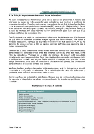 9.2.4 Solução de problemas da camada 1 com indicadores
As luzes indicadoras são ferramentas úteis para a solução de problemas. A maioria das
interfaces ou placas de rede apresenta luzes indicadoras, que mostram a existência de
uma conexão válida. Essa luz costuma ser chamada de luz de link. A interface também
pode apresentar luzes que indicam transmissão (TX) ou recepção (RX) de tráfego. Se as
luzes estiverem indicando que a conexão não é válida, desligue o dispositivo e recoloque
a placa de interface. Um cabo incorreto ou com falha também pode fazer com que a luz
indique problemas de conexão ou link.
Certifique-se de que todos os cabos estejam conectados às portas corretas. Certifique-se
de que todas as conexões cruzadas estejam ligadas aos locais corretos, com cabos e
métodos adequados. Verifique se as portas de switch ou de hub estão na VLAN ou no
domínio de colisão corretos e têm as opções corretas definidas para spanning tree e
outras considerações.
Verifique se o cabo correto está sendo usado. Pode ser preciso usar um cabo cruzado
para estabelecer conexões diretas entre dois switches ou hubs ou entre dois hosts, como
PCs ou roteadores. Verifique se o cabo da interface de origem está conectado
corretamente e em boas condições. Caso haja dúvida sobre a conexão, recoloque o cabo
e verifique se a conexão está segura. Tente substituir o cabo por outro que com certeza
esteja funcionando. Se o cabo for conectado a uma tomada na parede, use um testador
para verificar se a fiação da tomada está correta.
Verifique também se algum transceiver está sendo usado, se é do tipo correto e se está
conectado e configurado corretamente. Se a substituição do cabo não solucionar o
problema, tente substituir o transceiver, se for o caso.
Sempre verifique se o dispositivo está ligado. Sempre faça as verificações básicas antes
de executar o diagnóstico ou adotar um procedimento de solução de problemas mais
complexo.
Problemas de Camada 1 na Rede

Cisco CCNA 3.1

261

 