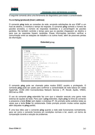 O seguinte comando ativa uma ferramenta de diagnóstico para testar a conectividade:
Router#ping [protocol] {host | address}
O comando ping testa as conexões da rede, enviando solicitações de eco ICMP a um
host de destino, e monitora o tempo de resposta. O comando ping controla o número de
pacotes enviados, o número de respostas recebidas e a porcentagem de pacotes
perdidos. Ele também controla o tempo para que os pacotes chegassem ao destino e
para que as respostas fossem recebidas. Essas informações permitem verificar a
comunicação entre as estações de trabalho e os outros hosts, além de possíveis perdas
de informação.
Extended ping

O comando ping pode ser chamado pelos modos EXEC usuário e privilegiado. O
comando ping pode ser usado para confirmar a conectividade de rede básica em redes
AppleTalk, CLNS (ISO Connectionless Network Service ), IP, Novell, Apollo, VINES,
DECnet ou XNS.
O uso do comando ping estendido faz com que o roteador execute uma gama mais
extensa de opções de teste. Para usar o ping estendido, digite ping na linha de comando
e pressione a tecla Enter sem digitar o endereço IP. Os prompts serão exibidos todas as
vezes que a tecla Enter for pressionada. Estes prompts provém muitas outras opções
além daquelas no ping padrão.
É uma boa idéia usar o comando ping quando a rede está funcionando normalmente,
para ver como o comando funciona em condições normais e ter, assim, um termo de
comparação durante a solução de problemas.

Cisco CCNA 3.1

263

 