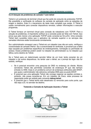 9.2.6 Solução de problemas da camada 7 com telnet
Telnet é um protocolo de terminal virtual que faz parte do conjunto de protocolos TCP/IP.
Ele possibilita a verificação do software da camada de aplicação entre as estações de
origem e destino. Este é o mecanismo de teste mais completo que existe. O Telnet é
usado normalmente para conectar dispositivos remotos, coletar informações e executar
programas.
O Telnet fornece um terminal virtual para conexão de roteadores com TCP/IP. Para a
solução de problemas, é importante verificar se a conexão pode ser feita com Telnet. Isso
prova que pelo menos uma aplicação TCP/IP pode conectar-se fim-a-fim. Uma conexão
Telnet bem sucedida indica que o aplicativo de camada superior e os serviços das
camadas inferiores estão funcionando corretamente.
Se o administrador conseguir usar o Telnet em um roteador mas não em outro, verifique a
conectividade da camada inferior. Se a conectividade foi verificada, é provável que a falha
seja causada por problemas específicos de endereçamento, nomeação ou permissão de
acesso. Esses problemas podem existir no roteador do administrador ou no roteador que
falhou como destino do Telnet.
Se o Telnet para um determinado servidor falhar de um host, tente conectar de um
roteador e de outros dispositivos. Ao tentar usar o telnet, se o prompt de login não for
exibido, verifique:
•

•

•

Se é possível encontrar uma pesquisa do DNS no endereço do cliente. Muitos
servidores Telnet não permitirão conexões de endereços IP que não tenham
entrada no DNS. Esse é um problema comum de endereços atribuídos pelo DHCP,
aos quais o administrador não adicionou entradas DNS para os pools DHCP.
É possível que uma aplicação Telnet não consiga negociar as opções corretas e,
portanto, não possa conectar-se. Em um roteador da Cisco, esse processo de
negociação pode ser exibido pelo comando debug telnet.
É possível que o Telnet tenha sido desativado ou removido para outra porta, que
não seja a 23, no servidor de destino.
Testando a Camada de Aplicação Usando o Telnet

Cisco CCNA 3.1

264

 