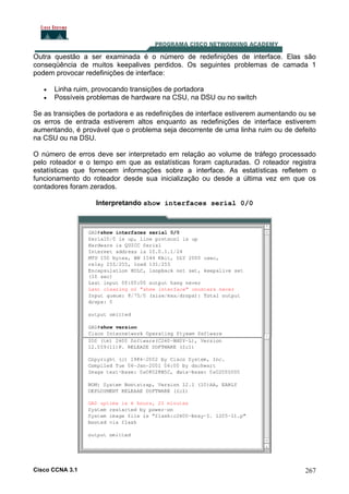 Outra questão a ser examinada é o número de redefinições de interface. Elas são
conseqüência de muitos keepalives perdidos. Os seguintes problemas de camada 1
podem provocar redefinições de interface:
•
•

Linha ruim, provocando transições de portadora
Possíveis problemas de hardware na CSU, na DSU ou no switch

Se as transições de portadora e as redefinições de interface estiverem aumentando ou se
os erros de entrada estiverem altos enquanto as redefinições de interface estiverem
aumentando, é provável que o problema seja decorrente de uma linha ruim ou de defeito
na CSU ou na DSU.
O número de erros deve ser interpretado em relação ao volume de tráfego processado
pelo roteador e o tempo em que as estatísticas foram capturadas. O roteador registra
estatísticas que fornecem informações sobre a interface. As estatísticas refletem o
funcionamento do roteador desde sua inicialização ou desde a última vez em que os
contadores foram zerados.
Interpretando show interfaces serial 0/0

Cisco CCNA 3.1

267

 