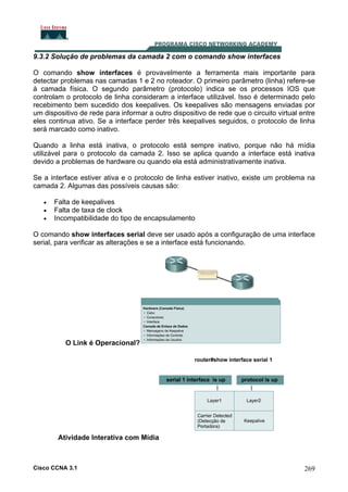 9.3.2 Solução de problemas da camada 2 com o comando show interfaces
O comando show interfaces é provavelmente a ferramenta mais importante para
detectar problemas nas camadas 1 e 2 no roteador. O primeiro parâmetro (linha) refere-se
à camada física. O segundo parâmetro (protocolo) indica se os processos IOS que
controlam o protocolo de linha consideram a interface utilizável. Isso é determinado pelo
recebimento bem sucedido dos keepalives. Os keepalives são mensagens enviadas por
um dispositivo de rede para informar a outro dispositivo de rede que o circuito virtual entre
eles continua ativo. Se a interface perder três keepalives seguidos, o protocolo de linha
será marcado como inativo.
Quando a linha está inativa, o protocolo está sempre inativo, porque não há mídia
utilizável para o protocolo da camada 2. Isso se aplica quando a interface está inativa
devido a problemas de hardware ou quando ela está administrativamente inativa.
Se a interface estiver ativa e o protocolo de linha estiver inativo, existe um problema na
camada 2. Algumas das possíveis causas são:
•
•
•

Falta de keepalives
Falta de taxa de clock
Incompatibilidade do tipo de encapsulamento

O comando show interfaces serial deve ser usado após a configuração de uma interface
serial, para verificar as alterações e se a interface está funcionando.

O Link é Operacional?

Atividade Interativa com Mídia

Cisco CCNA 3.1

269

 