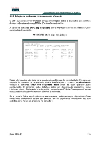 9.3.3 Solução de problemas com o comando show cdp
O CDP (Cisco Discovery Protocol) divulga informações sobre o dispositivo aos vizinhos
diretos, incluindo endereços MAC e IP e interfaces de saída.
A saída do comando show cdp neighbors exibe informações sobre os vizinhos Cisco
conectados diretamente.
O comando show cdp neighbors

Essas informações são úteis para solução de problemas de conectividade. Em caso de
suspeita de problema de cabeamento, ative a interface com o comando no shutdown e
execute o comando show cdp neighbors detail antes de fazer qualquer outra
configuração. O comando exibe detalhes sobre um determinado dispositivo, como
interfaces ativas, ID da porta e o dispositivo. A versão do IOS da Cisco que está sendo
executada nos dispositivos remotos também é mostrada.
Se a camada física está funcionando corretamente, todos os outros dispositivos Cisco
conectados diretamente devem ser exibidos. Se os dispositivos conhecidos não são
exibidos, deve haver um problema na camada 1.

Cisco CCNA 3.1

270

 