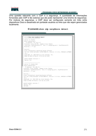 Uma questão relevante com o CDP é a segurança. A quantidade de informações
fornecidas pelo CDP é tão extensa que ele pode representar uma brecha de segurança.
Por motivos de segurança, o CDP deve ser configurado somente em links entre
dispositivos Cisco e desativado em portasde usuários ou links que não sejam gerenciados
localmente.
O comando show cdp neighbors detail

Cisco CCNA 3.1

271

 