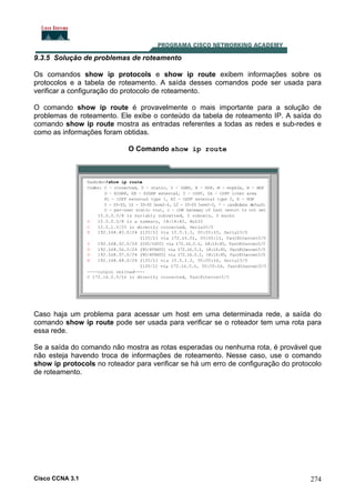 9.3.5 Solução de problemas de roteamento
Os comandos show ip protocols e show ip route exibem informações sobre os
protocolos e a tabela de roteamento. A saída desses comandos pode ser usada para
verificar a configuração do protocolo de roteamento.
O comando show ip route é provavelmente o mais importante para a solução de
problemas de roteamento. Ele exibe o conteúdo da tabela de roteamento IP. A saída do
comando show ip route mostra as entradas referentes a todas as redes e sub-redes e
como as informações foram obtidas.
O Comando show ip route

Caso haja um problema para acessar um host em uma determinada rede, a saída do
comando show ip route pode ser usada para verificar se o roteador tem uma rota para
essa rede.
Se a saída do comando não mostra as rotas esperadas ou nenhuma rota, é provável que
não esteja havendo troca de informações de roteamento. Nesse caso, use o comando
show ip protocols no roteador para verificar se há um erro de configuração do protocolo
de roteamento.

Cisco CCNA 3.1

274

 