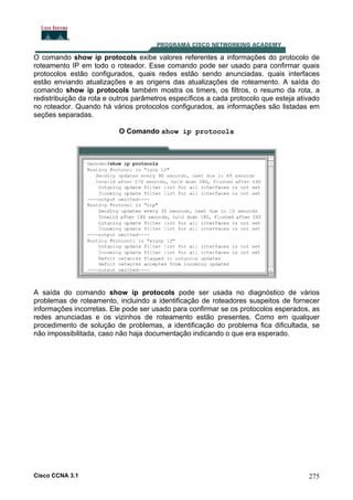 O comando show ip protocols exibe valores referentes a informações do protocolo de
roteamento IP em todo o roteador. Esse comando pode ser usado para confirmar quais
protocolos estão configurados, quais redes estão sendo anunciadas. quais interfaces
estão enviando atualizações e as origens das atualizações de roteamento. A saída do
comando show ip protocols também mostra os timers, os filtros, o resumo da rota, a
redistribuição da rota e outros parâmetros específicos a cada protocolo que esteja ativado
no roteador. Quando há vários protocolos configurados, as informações são listadas em
seções separadas.
O Comando show ip protocols

A saída do comando show ip protocols pode ser usada no diagnóstico de vários
problemas de roteamento, incluindo a identificação de roteadores suspeitos de fornecer
informações incorretas. Ele pode ser usado para confirmar se os protocolos esperados, as
redes anunciadas e os vizinhos de roteamento estão presentes. Como em qualquer
procedimento de solução de problemas, a identificação do problema fica dificultada, se
não impossibilitada, caso não haja documentação indicando o que era esperado.

Cisco CCNA 3.1

275

 