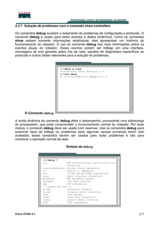 9.3.7 Solução de problemas com o comando show controllers
Os comandos debug auxiliam o isolamento de problemas de configuração e protocolo. O
comando debug é usado para exibir eventos e dados dinâmicos. Como os comandos
show exibem somente informações estatísticas, eles apresentam um histórico do
funcionamento do roteador. O uso do comando debug traz mais informações sobre os
eventos atuais do roteador. Esses eventos podem ser tráfego em uma interface,
mensagens de erro geradas pelos nós da rede, pacotes de diagnóstico específicos ao
protocolo e outros dados relevantes para a solução de problemas.

O Comando debug
A saída dinâmica do comando debug afeta o desempenho, provocando uma sobrecarga
do processador, que pode comprometer o funcionamento normal do roteador. Por esse
motivo, o comando debug deve ser usado com reservas. Use os comandos debug para
examinar tipos de tráfego ou problemas após algumas causas prováveis terem sido
avaliadas; esses comandos devem ser usados para isolar problemas e não para
monitorar a operação normal da rede.
Sintaxe de debug

Cisco CCNA 3.1

277

 