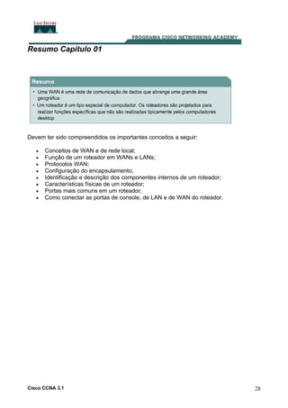 Resumo Capítulo 01

Devem ter sido compreendidos os importantes conceitos a seguir:
•
•
•
•
•
•
•
•

Conceitos de WAN e de rede local;
Função de um roteador em WANs e LANs;
Protocolos WAN;
Configuração do encapsulamento;
Identificação e descrição dos componentes internos de um roteador;
Características físicas de um roteador;
Portas mais comuns em um roteador;
Como conectar as portas de console, de LAN e de WAN do roteador.

Cisco CCNA 3.1

28

 