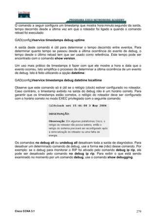 O comando a seguir configura um timestamp que mostra hora:minuto:segundo da saída,
tempo decorrido desde a última vez em que o roteador foi ligado e quando o comando
reload foi executado:
GAD(config)#service timestamps debug uptime
A saída deste comando é útil para determinar o tempo decorrido entre eventos. Para
determinar quanto tempo se passou desde a última ocorrência do evento de debug, o
tempo desde o último reload tem que ser usado como referência. Este tempo pode ser
encontrado com o comando show version.
Um uso mais prático de timestamps é fazer com que ele mostre a hora e data que o
evento ocorreu. Isto simplifica o processo de determinar a última ocorrência de um evento
de debug. Isto é feito utilizando a opção datetime:
GAD(config)#service timestamps debug datetime localtime
Observe que este comando só é útil se o relógio (clock) estiver configurado no roteador.
Caso contrário, o timestamp exibido na saída do debug não é um horário correto. Para
garantir que os timestamps estão corretos, o relógio do roteador deve ser configurado
com o horário correto no modo EXEC privilegiado com o seguinte comando:

Os comandos no debug all ou undebug all desativam toda a saída de diagnóstico. Para
desativar um determinado comando de debug, use a forma no (não) desse comando. Por
exemplo: se o debug para monitorar o RIP foi ativado pelo comando debug ip rip, ele
pode ser desativado pelo comando no debug ip rip. Para exibir o que está sendo
examinado no momento por um comando debug, use o comando show debugging.

Cisco CCNA 3.1

279

 