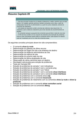 Resumo Capítulo 09

Os seguintes conceitos principais devem ter sido compreendidos:
•
•
•
•
•
•
•
•
•
•
•
•
•
•
•
•
•
•
•
•

O comando show ip route
Determinação do gateway de último recurso
Determinação de origem de rota e de endereço de destino
Determinação da distância administrativa de rota
Determinação da métrica de rota
Determinação do próximo salto de rota
Determinação da última atualização de rota
Observação de vários caminhos para um destino
Abordagem estruturada para solução de problemas
Teste por Camada OSI
Solução de problemas da camada 1 com indicadores
Solução de problemas da camada 3 com o comando ping
Solução de problemas da camada 7 com Telnet
Solução de problemas da camada 1 com o comando show interfaces
Solução de problemas da camada 2 com o comando show interfaces
Solução de problemas com o comando show cdp
Solução de problemas com o comando traceroute
Solução de problemas de roteamento com os comandos show ip route e show ip
protocols
Solução de problemas com o comando show controllers serial
Solução de problemas com os comandos debug

Cisco CCNA 3.1

280

 