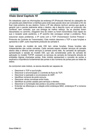 Visão Geral Capítulo 10
Os roteadores usam as informações de endereço IP (Protocolo Internet) do cabeçalho de
um pacote para determinar a interface para onde esse pacote deve ser comutado a fim de
ficar mais próximo do seu destino. Como o IP não oferece nenhum serviço que ajude a
garantir que o pacote realmente atinja o destino, ele é descrito como um protocolo não
confiável, sem conexão, que usa entrega de melhor esforço. Se os pacotes forem
descartados no caminho, chegarem fora de ordem ou forem transmitidos mais rápido do
que o receptor pode aceitá-los, o IP sozinho não consegue corrigir o problema. Para
solucionar esses problemas, o IP conta com o TCP (Transmission Control Protocol –
Protocolo de Controle da Transmissão). Este módulo descreve o TCP e suas funções e
apresenta o UDP, outro importante protocolo da camada 4.
Cada camada do modelo de rede OSI tem várias funções. Essas funções são
independentes das outras camadas. Cada camada espera receber serviços da camada
abaixo dela e oferece certos serviços à camada acima dela. As camadas de aplicação,
apresentação e sessão do modelo OSI, que são consideradas parte da camada de
aplicação no modelo TCP/IP, acessam os serviços da camada de transporte através de
entidades lógicas chamadas portas. Este módulo apresentará o conceito de portas e
explicará a importância fundamental das portas e dos números de portas para as redes de
dados.
Ao concluírem este módulo, os alunos deverão ser capazes de:
•
•
•
•
•
•
•
•

Descrever o TCP e sua função;
Descrever a sincronização e o controle de fluxo do TCP;
Descrever a operação e os processos do UDP;
Identificar números de porta comuns;
Descrever várias conversas entre hosts;
Identificar as portas usadas para serviços e clientes;
Descrever a numeração das portas e as portas conhecidas;
Entender as diferenças e a relação entre endereços MAC, endereços IP e números
de portas.

Cisco CCNA 3.1

282

 