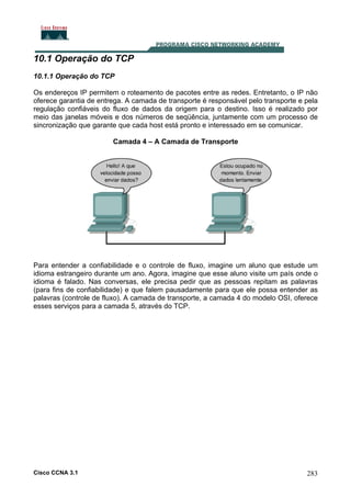 10.1 Operação do TCP
10.1.1 Operação do TCP
Os endereços IP permitem o roteamento de pacotes entre as redes. Entretanto, o IP não
oferece garantia de entrega. A camada de transporte é responsável pelo transporte e pela
regulação confiáveis do fluxo de dados da origem para o destino. Isso é realizado por
meio das janelas móveis e dos números de seqüência, juntamente com um processo de
sincronização que garante que cada host está pronto e interessado em se comunicar.
Camada 4 – A Camada de Transporte

Para entender a confiabilidade e o controle de fluxo, imagine um aluno que estude um
idioma estrangeiro durante um ano. Agora, imagine que esse aluno visite um país onde o
idioma é falado. Nas conversas, ele precisa pedir que as pessoas repitam as palavras
(para fins de confiabilidade) e que falem pausadamente para que ele possa entender as
palavras (controle de fluxo). A camada de transporte, a camada 4 do modelo OSI, oferece
esses serviços para a camada 5, através do TCP.

Cisco CCNA 3.1

283

 