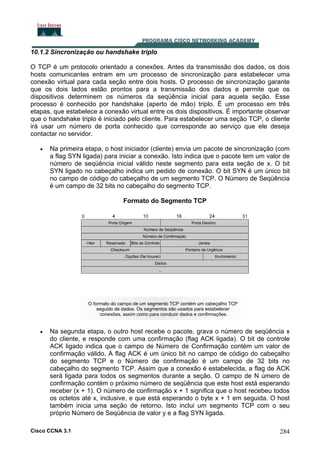 10.1.2 Sincronização ou handshake triplo
O TCP é um protocolo orientado a conexões. Antes da transmissão dos dados, os dois
hosts comunicantes entram em um processo de sincronização para estabelecer uma
conexão virtual para cada seção entre dois hosts. O processo de sincronização garante
que os dois lados estão prontos para a transmissão dos dados e permite que os
dispositivos determinem os números da seqüência inicial para aquela seção. Esse
processo é conhecido por handshake (aperto de mão) triplo. É um processo em três
etapas, que estabelece a conexão virtual entre os dois dispositivos. É importante observar
que o handshake triplo é iniciado pelo cliente. Para estabelecer uma seção TCP, o cliente
irá usar um número de porta conhecido que corresponde ao serviço que ele deseja
contactar no servidor.
•

Na primeira etapa, o host iniciador (cliente) envia um pacote de sincronização (com
a flag SYN ligada) para iniciar a conexão. Isto indica que o pacote tem um valor de
número de seqüência inicial válido neste segmento para esta seção de x. O bit
SYN ligado no cabeçalho indica um pedido de conexão. O bit SYN é um único bit
no campo de código do cabeçalho de um segmento TCP. O Número de Seqüência
é um campo de 32 bits no cabeçalho do segmento TCP.
Formato do Segmento TCP

•

Na segunda etapa, o outro host recebe o pacote, grava o número de seqüência x
do cliente, e responde com uma confirmação (flag ACK ligada). O bit de controle
ACK ligado indica que o campo de Número de Confirmação contém um valor de
confirmação válido. A flag ACK é um único bit no campo de código do cabeçalho
do segmento TCP e o Número de confirmação é um campo de 32 bits no
cabeçalho do segmento TCP. Assim que a conexão é estabelecida, a flag de ACK
será ligada para todos os segmentos durante a seção. O campo de N úmero de
confirmação contém o próximo número de seqüência que este host está esperando
receber (x + 1). O número de confirmação x + 1 significa que o host recebeu todos
os octetos até x, inclusive, e que está esperando o byte x + 1 em seguida. O host
também inicia uma seção de retorno. Isto inclui um segmento TCP com o seu
próprio Número de Seqüência de valor y e a flag SYN ligada.

Cisco CCNA 3.1

284

 