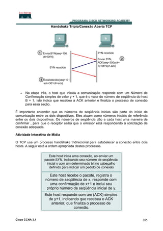 Handshake Triplo/Conexão Aberta TCP

•

Na etapa três, o host que iniciou a comunicação responde com um Número de
Confirmação simples de valor y + 1, que é o valor do número de seqüência do host
B + 1. Isto indica que recebeu a ACK anterior e finaliza o processo de conexão
para essa seção.

É importante entender que os números de seqüência inicias são parte do início da
comunicação entre os dois dispositivos. Eles atuam como números iniciais de referência
entre os dois dispositivos. Os números de seqüência dão a cada host uma maneira de
confirmar , para que o receptor saiba que o emissor está respondendo à solicitação de
conexão adequada.
Atividade Interativa de Mídia
O TCP usa um processo handshake tridirecional para estabelecer a conexão entre dois
hosts. A seguir está a ordem apropriada destes processos.

Cisco CCNA 3.1

285

 