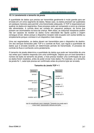 10.1.4 Janelamento e tamanho da janela
A quantidade de dados que precisa ser transmitida geralmente é muito grande para ser
enviada em um único segmento de dados. Nesse caso, os dados precisam ser quebrados
em pedaços menores para permitir uma transmissão adequada. O TCP é responsável por
quebrar os dados em segmentos. Esse processo pode ser comparado a como as crianças
são alimentadas. A comida deve ser cortada em pequenos pedaços, de forma que
possam ser acomodados na boca da criança. Além disso, as máquinas receptoras podem
não ser capazes de receber os dados numa velocidade tão rápida quanto a origem
consegue enviar, talvez porque o dispositivo receptor está ocupado com outras tarefas ou
simplesmente porque o emissor é um dispositivo mais robusto.
Uma vez segmentados, os dados devem ser transmitidos para o dispositivo de destino.
Um dos serviços fornecidos pelo TCP é o controle de fluxo, que regula a quantidade de
dados que é enviada durante um determinado período de transmissão. O processo de
controle do fluxo é conhecido como janelamento.
O tamanho da janela determina a quantidade de dados que pode ser transmitida de uma
vez antes que o destino responda com uma confirmação. Depois que um host transmite o
número de bytes do tamanho da janela, o host precisa receber uma confirmação de que
os dados foram recebidos, antes de poder enviar mais dados. Por exemplo, se o tamanho
da janela for 1, cada byte precisa ser confirmado antes do próximo byte ser enviado.
Tamanho da Janela TCP = 1

Cisco CCNA 3.1

287

 