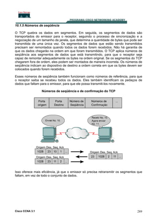 10.1.5 Números de seqüência
O TCP quebra os dados em segmentos. Em seguida, os segmentos de dados são
transportados do emissor para o receptor, seguindo o processo de sincronização e a
negociação de um tamanho de janela, que determina a quantidade de bytes que pode ser
transmitida de uma única vez. Os segmentos de dados que estão sendo transmitidos
precisam ser remontados quando todos os dados forem recebidos. Não há garantia de
que os dados chegarão na ordem em que foram transmitidos. O TCP aplica números de
seqüência aos segmentos de dados que está transmitindo, para que o receptor seja
capaz de remontar adequadamente os bytes na ordem original. Se os segmentos do TCP
chegarem fora de ordem, eles podem ser montados de maneira incorreta. Os números de
seqüência indicam ao dispositivo de destino a ordem correta em que os bytes devem ser
colocados quando forem recebidos.
Esses números de seqüência também funcionam como números de referência, para que
o receptor saiba se recebeu todos os dados. Eles também identificam os pedaços de
dados que faltam para o emissor, para que ele possa transmiti-los novamente.
Números de seqüência e de confirmação do TCP

Isso oferece mais eficiência, já que o emissor só precisa retransmitir os segmentos que
faltam, em vez de todo o conjunto de dados.

Cisco CCNA 3.1

289

 
