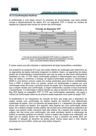 10.1.6 Confirmações Positivas
A confirmação é uma etapa comum no processo de sincronização, que inclui janelas
móveis e seqüenciamento de dados. Em um segmento TCP, o campo do número de
seqüência é seguido pelo campo do número de confirmação.
Formato do Segmento TCP

É nesse campo que são indicados o rastreamento de bytes transmitidos e recebidos.
Um problema do protocolo IP é que não existe método de verificação para determinar se
os segmentos de dados realmente chegaram no destino. Assim, os segmentos de dados
podem ser encaminhados constantemente sem que se saiba se eles foram efetivamente
recebidos ou não. O TCP utiliza confirmação positiva e retransmissão para controlar o
fluxo de dados e confirmar a entrega de dados.Confirmação positiva e retransmissão
(PAR) é uma técnica comum usada por muitos protocolos para fornecer confiabilidade.
Com a PAR, a origem envia um pacote, aciona um temporizador e espera por uma
confirmação antes de enviar o próximo pacote da seção. Se o temporizador expirar antes
que a origem receba uma confirmação, a origem retransmite o pacote e inicia novamente
o temporizador. A confirmação é obtida através do valor do Número de Confirmação e da
flag ACK ligada no cabeçalho TCP. O TCP usa confirmações esperadas, nas quais o
número da confirmação refere-se ao próximo octeto esperado como parte da seção TCP.
O janelamento é um mecanismo de controle de fluxo que exige que o dispositivo de
origem receba uma confirmação do destino depois de transmitir uma determinada
quantidade de dados. Com um tamanho de janela igual a 3, o dispositivo de origem pode
enviar três octetos ao destino. Em seguida, deve esperar por uma confirmação destes
bytes. Se o destino receber os três octetos, ele enviará uma confirmação ao dispositivo de
origem, que poderá, então, transmitir mais três octetos. Se o destino não receber os três
octetos, ele não envia uma confirmação. Isto pode acontecer devido a sobrecarga de
buffers ou pacotes perdidos em trânsito. Como a origem não recebe uma notificação, ela
sabe que os octetos devem ser retransmitidos e que o tamanho da janela deve ser
reduzido. A redução do tamanho da janela provê menos bytes para o host destino
processar em seus buffers, antes que mais dados cheguem.

Cisco CCNA 3.1

291

 