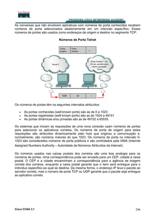 As conversas que não envolvem aplicativos com números de porta conhecidos recebem
números de porta selecionados aleatoriamente em um intervalo específico. Esses
números de portas são usados como endereços de origem e destino no segmento TCP.
Números de Porta Telnet

Os números de portas têm os seguintes intervalos atribuídos:
•
•
•

As portas conhecidas (well known ports) são as de 0 a 1023
As portas registradas (well known ports) são as de 1024 a 49151
As portas dinâmicas e/ou privadas são as de 49152 a 65535.

Os sistemas que iniciam as requisições de uma nova conexão usam números de portas
para selecionar os aplicativos corretos. Os números de porta de origem para estas
requisições são atribuídos dinamicamente pelo host que originou a comunicação e,
normalmente, são números maiores do que 1023. Os números de porta no intervalo 01023 são considerados números de porta públicos e são controlados pela IANA (Internet
Assigned Numbers Authority – Autoridade de Números Atribuídos da Internet).
Os números usados nas caixas postais dos correios são uma boa analogia para os
números de portas. Uma correspondência pode ser enviada para um CEP, cidade e caixa
postal. O CEP e a cidade encaminham a correspondência para a agência de triagem
correta dos correios, enquanto a caixa postal garante que o item será entregue para o
indivíduo específico ao qual se destina. Da mesma forma, o endereço IP leva o pacote ao
servidor correto, mas o número de porta TCP ou UDP garante que o pacote seja entregue
ao aplicativo correto.

Cisco CCNA 3.1

296

 