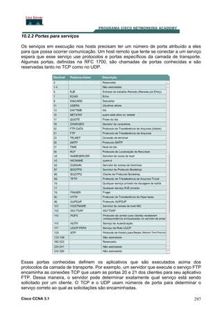 10.2.2 Portas para serviços
Os serviços em execução nos hosts precisam ter um número de porta atribuído a eles
para que possa ocorrer comunicação. Um host remoto que tente se conectar a um serviço
espera que esse serviço use protocolos e portas específicos da camada de transporte.
Algumas portas, definidas na RFC 1700, são chamadas de portas conhecidas e são
reservadas tanto no TCP como no UDP.

Essas portas conhecidas definem os aplicativos que são executados acima dos
protocolos da camada de transporte. Por exemplo, um servidor que execute o serviço FTP
encaminha as conexões TCP que usam as portas 20 e 21 dos clientes para seu aplicativo
FTP. Dessa maneira, o servidor pode determinar exatamente qual serviço está sendo
solicitado por um cliente. O TCP e o UDP usam números de porta para determinar o
serviço correto ao qual as solicitações são encaminhadas.
Cisco CCNA 3.1

297

 