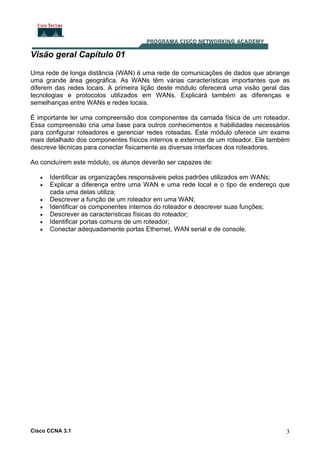 Visão geral Capítulo 01
Uma rede de longa distância (WAN) é uma rede de comunicações de dados que abrange
uma grande área geográfica. As WANs têm várias características importantes que as
diferem das redes locais. A primeira lição deste módulo oferecerá uma visão geral das
tecnologias e protocolos utilizados em WANs. Explicará também as diferenças e
semelhanças entre WANs e redes locais.
É importante ter uma compreensão dos componentes da camada física de um roteador.
Essa compreensão cria uma base para outros conhecimentos e habilidades necessários
para configurar roteadores e gerenciar redes roteadas. Este módulo oferece um exame
mais detalhado dos componentes físicos internos e externos de um roteador. Ele também
descreve técnicas para conectar fisicamente as diversas interfaces dos roteadores.
Ao concluírem este módulo, os alunos deverão ser capazes de:
•
•
•
•
•
•
•

Identificar as organizações responsáveis pelos padrões utilizados em WANs;
Explicar a diferença entre uma WAN e uma rede local e o tipo de endereço que
cada uma delas utiliza;
Descrever a função de um roteador em uma WAN;
Identificar os componentes internos do roteador e descrever suas funções;
Descrever as características físicas do roteador;
Identificar portas comuns de um roteador;
Conectar adequadamente portas Ethernet, WAN serial e de console.

Cisco CCNA 3.1

3

 