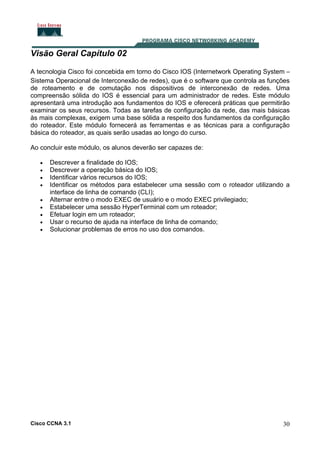 Visão Geral Capítulo 02
A tecnologia Cisco foi concebida em torno do Cisco IOS (Internetwork Operating System –
Sistema Operacional de Interconexão de redes), que é o software que controla as funções
de roteamento e de comutação nos dispositivos de interconexão de redes. Uma
compreensão sólida do IOS é essencial para um administrador de redes. Este módulo
apresentará uma introdução aos fundamentos do IOS e oferecerá práticas que permitirão
examinar os seus recursos. Todas as tarefas de configuração da rede, das mais básicas
às mais complexas, exigem uma base sólida a respeito dos fundamentos da configuração
do roteador. Este módulo fornecerá as ferramentas e as técnicas para a configuração
básica do roteador, as quais serão usadas ao longo do curso.
Ao concluir este módulo, os alunos deverão ser capazes de:
•
•
•
•
•
•
•
•
•

Descrever a finalidade do IOS;
Descrever a operação básica do IOS;
Identificar vários recursos do IOS;
Identificar os métodos para estabelecer uma sessão com o roteador utilizando a
interface de linha de comando (CLI);
Alternar entre o modo EXEC de usuário e o modo EXEC privilegiado;
Estabelecer uma sessão HyperTerminal com um roteador;
Efetuar login em um roteador;
Usar o recurso de ajuda na interface de linha de comando;
Solucionar problemas de erros no uso dos comandos.

Cisco CCNA 3.1

30

 