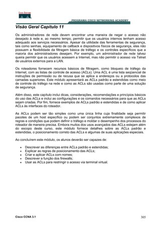 Visão Geral Capítulo 11
Os administradores de rede devem encontrar uma maneira de negar o acesso não
desejado à rede e, ao mesmo tempo, permitir que os usuários internos tenham acesso
adequado aos serviços necessários. Apesar da utilidade das ferramentas de segurança,
tais como senhas, equipamento de callback e dispositivos físicos de segurança, elas não
possuem a flexibilidade da filtragem básica de tráfego e os controles específicos que a
maioria dos administradores desejam. Por exemplo, um administrador de rede talvez
queira permitir que os usuários acessem a Internet, mas não permitir o acesso via Telnet
de usuários externos para a LAN.
Os roteadores fornecem recursos básicos de filtragem, como bloqueio de tráfego da
Internet, com as listas de controle de acesso (ACLs). Uma ACL é uma lista seqüencial de
instruções de permissão ou de recusa que se aplica a endereços ou a protocolos das
camadas superiores. Este módulo apresentará as ACLs padrão e estendidas como meio
de controle do tráfego na rede e como as ACLs são usadas como parte de uma solução
de segurança.
Além disso, este capítulo inclui dicas, considerações, recomendações e princípios básicos
do uso das ACLs e inclui as configurações e os comandos necessários para que as ACLs
sejam criadas. Por fim, fornece exemplos de ACLs padrão e estendidas e de como aplicar
ACLs às interfaces do roteador.
As ACLs podem ser tão simples como uma única linha cuja finalidade seja permitir
pacotes de um host específico ou podem ser conjuntos extremamente complexos de
regras e condições que podem definir o tráfego e moldar o desempenho dos processos do
roteador de maneira precisa. Embora muitos dos usos avançados das ACLs estejam além
do escopo deste curso, este módulo fornece detalhes sobre as ACLs padrão e
estendidas, o posicionamento correto das ACLs e algumas de suas aplicações especiais.
Ao concluírem este módulo, os alunos deverão ser capazes de:
•
•
•
•
•

Descrever as diferenças entre ACLs padrão e estendidas;
Explicar as regras de posicionamento das ACLs;
Criar e aplicar ACLs com nomes;
Descrever a função dos firewalls;
Usar as ACLs para restringir o acesso via terminal virtual.

Cisco CCNA 3.1

305

 