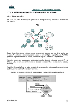 11.1 Fundamentos das listas de controle de acesso
11.1.1 O que são ACLs
As ACLs são listas de condições aplicadas ao tráfego que viaja através da interface de
um roteador.
ACL

Essas listas informam o roteador sobre os tipos de pacotes que ele deve aceitar ou
recusar. A aceitação e a recusa podem basear-se em condições especificadas. As ACLs
permitem o gerenciamento do tráfego e o acesso seguro a uma rede e a partir dela.
As ACLs podem ser criadas para todos os protocolos de rede roteados, como o IP e o
IPX. As ACLs podem ser configuradas no roteador para controlar o acesso a uma rede ou
sub-rede.
As ACLs filtram o tráfego da rede, controlando se os pacotes roteados são encaminhados
ou bloqueados nas interfaces dos roteadores.
As ACLs do Cisco IOS Verificam os Cabeçalhos dos Pacotes e das Camadas Superiores

Cisco CCNA 3.1

306

 