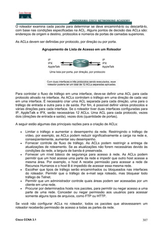 O roteador examina cada pacote para determinar se deve encaminhá-lo ou descartá-lo,
com base nas condições especificadas na ACL. Alguns pontos de decisão das ACLs são:
endereços de origem e destino, protocolos e números de portas de camadas superiores.
As ACLs devem ser definidas por protocolo, por direção ou por porta.
Agrupamento de Lista de Acesso em um Roteador

Para controlar o fluxo de tráfego em uma interface, deve-se definir uma ACL para cada
protocolo ativado na interface. As ACLs controlam o tráfego em uma direção de cada vez
em uma interface. É necessário criar uma ACL separada para cada direção, uma para o
tráfego de entrada e outra para o de saída. Por fim, é possível definir vários protocolos e
várias direções para cada interface. Se o roteador tiver duas interfaces configuradas para
IP, AppleTalk e IPX, serão necessárias 12 ACLs. Uma ACL para cada protocolo, vezes
dois (direções de entrada e saída), vezes dois (quantidade de portas).
A seguir estão algumas das principais razões para a criação de ACLs:
•

•

•

•

•
•

Limitar o tráfego e aumentar o desempenho da rede. Restringindo o tráfego de
vídeo, por exemplo, as ACLs podem reduzir significativamente a carga na rede e,
conseqüentemente, aumentar seu desempenho.
Fornecer controle de fluxo de tráfego. As ACLs podem restringir a entrega de
atualizações de roteamento. Se as atualizações não forem necessárias devido às
condições da rede, a largura de banda é preservada.
Fornecer um nível básico de segurança para acesso à rede. As ACLs podem
permitir que um host acesse uma parte da rede e impedir que outro host acesse a
mesma área. Por exemplo, o host A recebe permissão para acessar a rede de
Recursos Humanos e o host B é impedido de acessar essa mesma rede.
Escolher que tipos de tráfego serão encaminhados ou bloqueados nas interfaces
do roteador. Permitir que o tráfego de e-mail seja roteado, mas bloquear todo
tráfego de Telnet.
Permitir que um administrador controle quais áreas podem ser acessadas por um
cliente em uma rede.
Procurar por determinados hosts nos pacotes, para permitir ou negar acesso a uma
parte de uma rede. Conceder ou negar permissão aos usuários para acessar
somente alguns tipos de arquivos, como FTP ou HTTP.

Se você não configurar ACLs no roteador, todos os pacotes que atravessarem um
roteador receberão permissão de acesso a todas as partes da rede.

Cisco CCNA 3.1

307

 