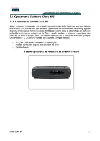 2.1 Operando o Software Cisco IOS
2.1.1 A finalidade do software Cisco IOS
Assim como um computador, um roteador ou switch não pode funcionar sem um sistema
operacional. A Cisco chama seu sistema operacional de Internetwork Operating System
(Sistema Operacional de Interconexão de Redes) ou IOS. Essa é a tecnologia de software
embutida em todos os roteadores da Cisco, sendo também o sistema operacional dos
switches da linha Catalyst. Sem um sistema operacional, o hardware não tem qualquer
funcionalidade. O Cisco IOS oferece os seguintes serviços de rede:
•
•
•

Funções básicas de roteamento e comutação;
Acesso confiável e seguro aos recursos da rede;
Escalabilidade.
Sistema Operacional de Roteador e de Switch: Cisco IOS

Cisco CCNA 3.1

31

 