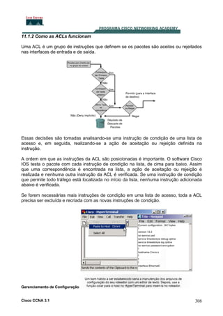 11.1.2 Como as ACLs funcionam
Uma ACL é um grupo de instruções que definem se os pacotes são aceitos ou rejeitados
nas interfaces de entrada e de saída.

Essas decisões são tomadas analisando-se uma instrução de condição de uma lista de
acesso e, em seguida, realizando-se a ação de aceitação ou rejeição definida na
instrução.
A ordem em que as instruções da ACL são posicionadas é importante. O software Cisco
IOS testa o pacote com cada instrução de condição na lista, de cima para baixo. Assim
que uma correspondência é encontrada na lista, a ação de aceitação ou rejeição é
realizada e nenhuma outra instrução da ACL é verificada. Se uma instrução de condição
que permite todo tráfego está localizada no início da lista, nenhuma instrução adicionada
abaixo é verificada.
Se forem necessárias mais instruções de condição em uma lista de acesso, toda a ACL
precisa ser excluída e recriada com as novas instruções de condição.

Gerenciamento de Configuração

Cisco CCNA 3.1

308

 