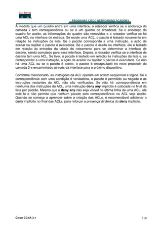 À medida que um quadro entra em uma interface, o roteador verifica se o endereço da
camada 2 tem correspondência ou se é um quadro de broadcast. Se o endereço do
quadro for aceito, as informações do quadro são removidas e o roteador verifica se há
uma ACL na interface de entrada. Se existe uma ACL, o pacote é testado novamente em
relação às instruções da lista. Se o pacote corresponde a uma instrução, a ação de
aceitar ou rejeitar o pacote é executada. Se o pacote é aceito na interface, ele é testado
em relação às entradas da tabela de roteamento para se determinar a interface de
destino, sendo comutado para essa interface. Depois, o roteador verifica se a interface de
destino tem uma ACL. Se tiver, o pacote é testado em relação às instruções da lista e, se
corresponder a uma instrução, a ação de aceitar ou rejeitar o pacote é executada. Se não
há uma ACL ou se o pacote é aceito, o pacote é encapsulado no novo protocolo da
camada 2 e encaminhado através da interface para o próximo dispositivo.
Conforme mencionado, as instruções da ACL operam em ordem seqüencial e lógica. Se a
correspondência com uma condição é verdadeira, o pacote é permitido ou negado e as
instruções restantes da ACL não são verificadas. Se não há correspondência em
nenhuma das instruções da ACL, uma instrução deny any implícita é colocada no final da
lista por padrão. Mesmo que o deny any não seja visível na última linha de uma ACL, ele
está lá e não permite que nenhum pacote sem correspondência na ACL seja aceito.
Quando se começa a aprender sobre a criação das ACLs, é recomendável adicionar o
deny implícito no final das ACLs, para reforçar a presença dinâmica do deny implícito.

Cisco CCNA 3.1

310

 