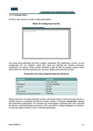 11.1.3 Criando ACLs
As ACLs são criadas no modo configuração global.
Modo de Configuração da ACL

Há muitos tipos diferentes de ACLs: padrão, estendido, IPX, AppleTalk e outros. Ao ser
configurada em um roteador, cada ACL deve ser definida de maneira exclusiva,
recebendo um número. Esse número identifica o tipo de lista de acesso criado e deve
estar dentro do intervalo específico de números válidos para esse tipo de lista.
Protocolos com ACLs Especificadas por Números

Depois de entrar no modo comando correto e de decidir sobre o número do tipo da lista, o
usuário insere as instruções da lista de acesso usando a comando access-list, seguida
dos parâmetros adequados. Um processo em duas etapas é utilizado para criar uma lista
de acesso. A primeira etapa é escrever a ACL para filtrar o tráfego desejado no roteador.
A segunda etapa é atribuir a ACL à interface apropriada.

Cisco CCNA 3.1

311

 