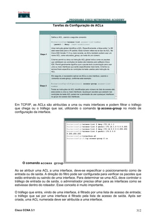 Tarefas da Configuração de ACLs

Em TCP/IP, as ACLs são atribuídas a uma ou mais interfaces e podem filtrar o tráfego
que chega ou o tráfego que sai, utilizando o comando ip access-group no modo de
configuração da interface.

O comando access group
Ao se atribuir uma ACL a uma interface, deve-se especificar o posicionamento como de
entrada ou de saída. A direção do filtro pode ser configurada para verificar os pacotes que
estão entrando ou saindo de uma interface. Para determinar se uma ACL deve controlar o
tráfego de entrada ou de saída, o administrador precisa olhar para as interfaces como se
estivesse dentro do roteador. Esse conceito é muito importante.
O tráfego que entra, vindo de uma interface, é filtrado por uma lista de acesso de entrada;
o tráfego que sai por uma interface é filtrado pela lista de acesso de saída. Após ser
criada, uma ACL numerada deve ser atribuída a uma interface.

Cisco CCNA 3.1

312

 