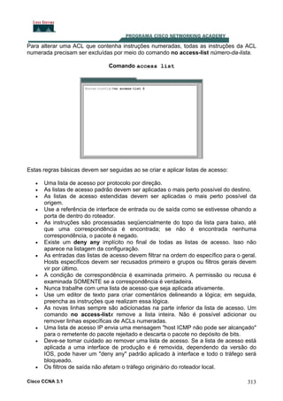 Para alterar uma ACL que contenha instruções numeradas, todas as instruções da ACL
numerada precisam ser excluídas por meio do comando no access-list número-da-lista.
Comando access list

Estas regras básicas devem ser seguidas ao se criar e aplicar listas de acesso:
•
•
•
•
•

•
•

•
•
•
•

•
•

•

Uma lista de acesso por protocolo por direção.
As listas de acesso padrão devem ser aplicadas o mais perto possível do destino.
As listas de acesso estendidas devem ser aplicadas o mais perto possível da
origem.
Use a referência de interface de entrada ou de saída como se estivesse olhando a
porta de dentro do roteador.
As instruções são processadas seqüencialmente do topo da lista para baixo, até
que uma correspondência é encontrada; se não é encontrada nenhuma
correspondência, o pacote é negado.
Existe um deny any implícito no final de todas as listas de acesso. Isso não
aparece na listagem da configuração.
As entradas das listas de acesso devem filtrar na ordem do específico para o geral.
Hosts específicos devem ser recusados primeiro e grupos ou filtros gerais devem
vir por último.
A condição de correspondência é examinada primeiro. A permissão ou recusa é
examinada SOMENTE se a correspondência é verdadeira.
Nunca trabalhe com uma lista de acesso que seja aplicada ativamente.
Use um editor de texto para criar comentários delineando a lógica; em seguida,
preencha as instruções que realizam essa lógica.
As novas linhas sempre são adicionadas na parte inferior da lista de acesso. Um
comando no access-listx remove a lista inteira. Não é possível adicionar ou
remover linhas específicas de ACLs numeradas.
Uma lista de acesso IP envia uma mensagem "host ICMP não pode ser alcançado"
para o remetente do pacote rejeitado e descarta o pacote no depósito de bits.
Deve-se tomar cuidado ao remover uma lista de acesso. Se a lista de acesso está
aplicada a uma interface de produção e é removida, dependendo da versão do
IOS, pode haver um "deny any" padrão aplicado à interface e todo o tráfego será
bloqueado.
Os filtros de saída não afetam o tráfego originário do roteador local.

Cisco CCNA 3.1

313

 