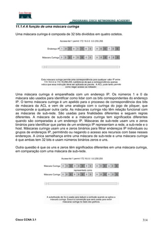 11.1.4 A função de uma máscara curinga
Uma máscara curinga é composta de 32 bits divididos em quatro octetos.

Uma máscara curinga é emparelhada com um endereço IP. Os números 1 e 0 da
máscara são usados para identificar como lidar com os bits correspondentes do endereço
IP. O termo máscara curinga é um apelido para o processo de correspondência dos bits
de máscara da ACL e vem de uma analogia com o curinga do jogo de pôquer, que
corresponde a qualquer outra carta. As máscaras curinga não têm relação funcional com
as máscaras de sub-rede. São usadas para finalidades diferentes e seguem regras
diferentes. A máscara de sub-rede e a máscara curinga tem significados diferentes
quando são comparadas a um endereço IP. Máscaras de sub-rede usam uns e zeros
binários para identificar que partes de um endereço IP representam a rede, a sub-rede e o
host. Máscaras curinga usam uns e zeros binários para filtrar endereços IP individuais ou
grupos de endereços IP, permitindo ou negando o acesso aos recursos com base nesses
endereços. A única semelhança entre uma máscara de sub-rede e uma máscara curinga
é que ambas tem 32 bits e usam números binários zeros e uns.
Outra questão é que os uns e zeros têm significados diferentes em uma máscara curinga,
em comparação com uma máscara de sub-rede.

Cisco CCNA 3.1

314

 