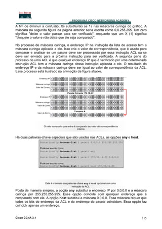 A fim de diminuir a confusão, Xs substituirão os 1s nas máscaras curinga do gráfico. A
máscara na segunda figura da página anterior seria escrita como 0.0.255.255. Um zero
significa "deixe o valor passar para ser verificado", enquanto que um X (1) significa
"bloqueie o valor e não deixe que ele seja comparado".
No processo de máscara curinga, o endereço IP na instrução da lista de acesso tem a
máscara curinga aplicada a ele. Isso cria o valor de correspondência, que é usado para
comparar e analisar se um pacote deve ser processado por essa instrução ACL ou se
deve ser enviado para a próxima instrução para ser verificado. A segunda parte do
processo de uma ACL é que qualquer endereço IP que é verificado por uma determinada
instrução ACL tem a máscara curinga dessa instrução aplicada a ele. O resultado do
endereço IP e da máscara curinga deve ser igual ao valor de correspondência da ACL.
Esse processo está ilustrado na animação da figura abaixo.

Há duas palavras-chave especiais que são usadas nas ACLs, as opções any e host.

Posto de maneira simples, a opção any substitui o endereço IP por 0.0.0.0 e a máscara
curinga por 255.255.255.255. Essa opção coincide com qualquer endereço que é
comparado com ela. A opção host substitui a máscara 0.0.0.0. Essa máscara requer que
todos os bits do endereço da ACL e do endereço do pacote coincidam. Essa opção faz
coincidir apenas um endereço.

Cisco CCNA 3.1

315

 