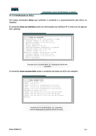 11.1.5 Verificando as ACLs
Há muitos comandos show que verificam o conteúdo e o posicionamento das ACLs no
roteador.
O comando show ip interface exibe as informações da interface IP e indica se há alguma
ACL definida.

O comando show access-lists exibe o conteúdo de todas as ACLs do roteador.

Cisco CCNA 3.1

316

 