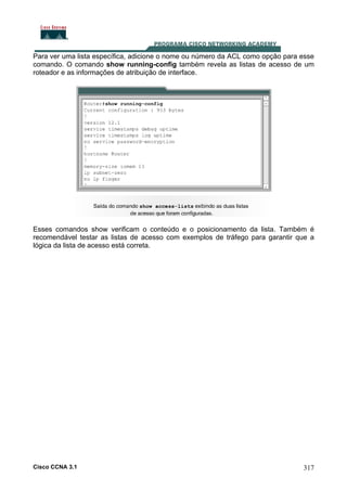 Para ver uma lista específica, adicione o nome ou número da ACL como opção para esse
comando. O comando show running-config também revela as listas de acesso de um
roteador e as informações de atribuição de interface.

Esses comandos show verificam o conteúdo e o posicionamento da lista. Também é
recomendável testar as listas de acesso com exemplos de tráfego para garantir que a
lógica da lista de acesso está correta.

Cisco CCNA 3.1

317

 