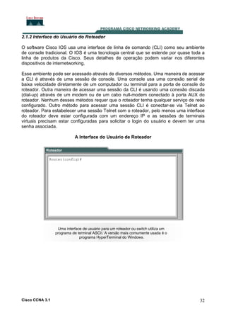 2.1.2 Interface do Usuário do Roteador
O software Cisco IOS usa uma interface de linha de comando (CLI) como seu ambiente
de console tradicional. O IOS é uma tecnologia central que se estende por quase toda a
linha de produtos da Cisco. Seus detalhes de operação podem variar nos diferentes
dispositivos de internetworking.
Esse ambiente pode ser acessado através de diversos métodos. Uma maneira de acessar
a CLI é através de uma sessão de console. Uma console usa uma conexão serial de
baixa velocidade diretamente de um computador ou terminal para a porta de console do
roteador. Outra maneira de acessar uma sessão da CLI é usando uma conexão discada
(dial-up) através de um modem ou de um cabo null-modem conectado à porta AUX do
roteador. Nenhum desses métodos requer que o roteador tenha qualquer serviço de rede
configurado. Outro método para acessar uma sessão CLI é conectar-se via Telnet ao
roteador. Para estabelecer uma sessão Telnet com o roteador, pelo menos uma interface
do roteador deve estar configurada com um endereço IP e as sessões de terminais
virtuais precisam estar configuradas para solicitar o login do usuário e devem ter uma
senha associada.
A Interface do Usuário de Roteador

Cisco CCNA 3.1

32

 