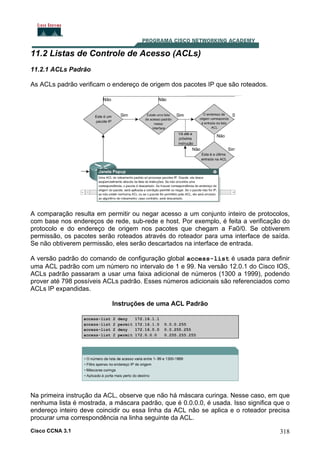 11.2 Listas de Controle de Acesso (ACLs)
11.2.1 ACLs Padrão
As ACLs padrão verificam o endereço de origem dos pacotes IP que são roteados.

A comparação resulta em permitir ou negar acesso a um conjunto inteiro de protocolos,
com base nos endereços de rede, sub-rede e host. Por exemplo, é feita a verificação do
protocolo e do endereço de origem nos pacotes que chegam a Fa0/0. Se obtiverem
permissão, os pacotes serão roteados através do roteador para uma interface de saída.
Se não obtiverem permissão, eles serão descartados na interface de entrada.
A versão padrão do comando de configuração global access-list é usada para definir
uma ACL padrão com um número no intervalo de 1 e 99. Na versão 12.0.1 do Cisco IOS,
ACLs padrão passaram a usar uma faixa adicional de números (1300 a 1999), podendo
prover até 798 possíveis ACLs padrão. Esses números adicionais são referenciados como
ACLs IP expandidas.
Instruções de uma ACL Padrão

Na primeira instrução da ACL, observe que não há máscara curinga. Nesse caso, em que
nenhuma lista é mostrada, a máscara padrão, que é 0.0.0.0, é usada. Isso significa que o
endereço inteiro deve coincidir ou essa linha da ACL não se aplica e o roteador precisa
procurar uma correspondência na linha seguinte da ACL.
Cisco CCNA 3.1

318

 