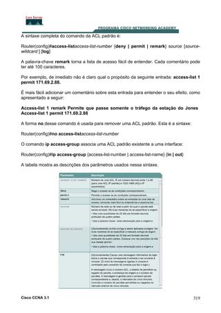 A sintaxe completa do comando da ACL padrão é:
Router(config)#access-listaccess-list-number {deny | permit | remark} source [sourcewildcard ] [log]
A palavra-chave remark torna a lista de acesso fácil de entender. Cada comentário pode
ter até 100 caracteres.
Por exemplo, de imediato não é claro qual o propósito da seguinte entrada: access-list 1
permit 171.69.2.88.
É mais fácil adicionar um comentário sobre esta entrada para entender o seu efeito, como
apresentado a seguir:
Access-list 1 remark Permite que passe somente o tráfego da estação do Jones
Access-list 1 permit 171.69.2.88
A forma no desse comando é usada para remover uma ACL padrão. Esta é a sintaxe:
Router(config)#no access-listaccess-list-number
O comando ip access-group associa uma ACL padrão existente a uma interface:
Router(config)#ip access-group {access-list-number | access-list-name} {in | out}
A tabela mostra as descrições dos parâmetros usados nessa sintaxe.

Cisco CCNA 3.1

319

 