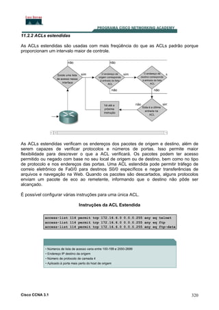 11.2.2 ACLs estendidas
As ACLs estendidas são usadas com mais freqüência do que as ACLs padrão porque
proporcionam um intervalo maior de controle.

As ACLs estendidas verificam os endereços dos pacotes de origem e destino, além de
serem capazes de verificar protocolos e números de portas. Isso permite maior
flexibilidade para descrever o que a ACL verificará. Os pacotes podem ter acesso
permitido ou negado com base no seu local de origem ou de destino, bem como no tipo
de protocolo e nos endereços das portas. Uma ACL estendida pode permitir tráfego de
correio eletrônico de Fa0/0 para destinos S0/0 específicos e negar transferências de
arquivos e navegação na Web. Quando os pacotes são descartados, alguns protocolos
enviam um pacote de eco ao remetente, informando que o destino não pôde ser
alcançado.
É possível configurar várias instruções para uma única ACL.
Instruções da ACL Estendida

Cisco CCNA 3.1

320

 