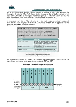 Cada uma delas deve conter o mesmo número de lista de acesso, para relacionar as
instruções à mesma ACL. Pode haver tantas instruções de condição quantas forem
necessárias, limitadas somente pela memória disponível no roteador. É claro que quanto
mais instruções houver, mais difícil será compreender e gerenciar a ACL.
A sintaxe da instrução da ACL estendida pode ser muito longa e, geralmente, ocupará
mais de uma linha na janela do terminal. Os curingas também têm a opção de usar as
palavras-chave host ou any no comando.

No final da instrução da ACL estendida, obtém-se precisão adicional de um campo que
especifica o número da porta opcional dos protocolos TCP ou UDP.
Portas de Camada Transporte-Aplicação

Cisco CCNA 3.1

321

 