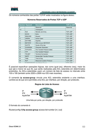 Os números conhecidos das portas TCP/IP estão mostrados na figura abaixo.
Números Reservados de Portas TCP e UDP

É possível especificar operações lógicas, tais como igual (eq), diferente (neq), maior do
que (gt) e menor do que (lt), que serão realizadas pela ACL estendida em determinados
protocolos. As ACLs estendidas usam um número de lista de acesso no intervalo entre
100 e 199 (também entre 2000 e 2699 nos IOS mais recentes).
O comando ip access-group vincula uma ACL estendida existente a uma interface.
Lembre-se de que só é permitida uma ACL por interface, por direção, por protocolo.
Regras de Lista de Acesso

O formato do comando é:
Router(config-if)#ip access-group access-list-number {in | out}

Cisco CCNA 3.1

322

 