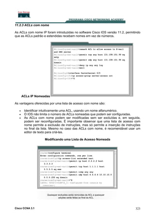 11.2.3 ACLs com nome
As ACLs com nome IP foram introduzidas no software Cisco IOS versão 11.2, permitindo
que as ACLs padrão e estendidas recebam nomes em vez de números.

ACLs IP Nomeadas
As vantagens oferecidas por uma lista de acesso com nome são:
•
•
•

Identificar intuitivamente uma ACL, usando um nome alfanumérico.
O IOS não limita o número de ACLs nomeadas que podem ser configuradas.
As ACLs com nome podem ser modificadas sem ser excluídas e, em seguida,
podem ser reconfiguradas. É importante observar que uma lista de acesso com
nome permite a exclusão de instruções, mas só permite a inserção de instruções
no final da lista. Mesmo no caso das ACLs com nome, é recomendável usar um
editor de texto para criá-las.
Modificando uma Lista de Acesso Nomeada

Cisco CCNA 3.1

323

 